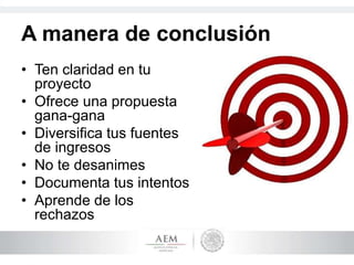 A manera de conclusión
• Ten claridad en tu
proyecto
• Ofrece una propuesta
gana-gana
• Diversifica tus fuentes
de ingresos
• No te desanimes
• Documenta tus intentos
• Aprende de los
rechazos
 
