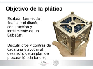 Objetivo de la plática
Explorar formas de
financiar el diseño,
construcción y
lanzamiento de un
CubeSat.
Discutir pros y contras de
cada una y ayudar al
desarrollo de un plan de
procuración de fondos.
 