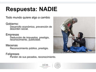 Respuesta: NADIE
Todo mundo quiere algo a cambio
Gobierno:
Desarrollo económico, prevención de
desorden social.
Empresas
Deducción de impuestos, prestigio,
reconocimiento, publicidad.
Mecenas
Reconocimiento público, prestigio.
Feligreses
Perdón de sus pecados, reconocimiento.
 