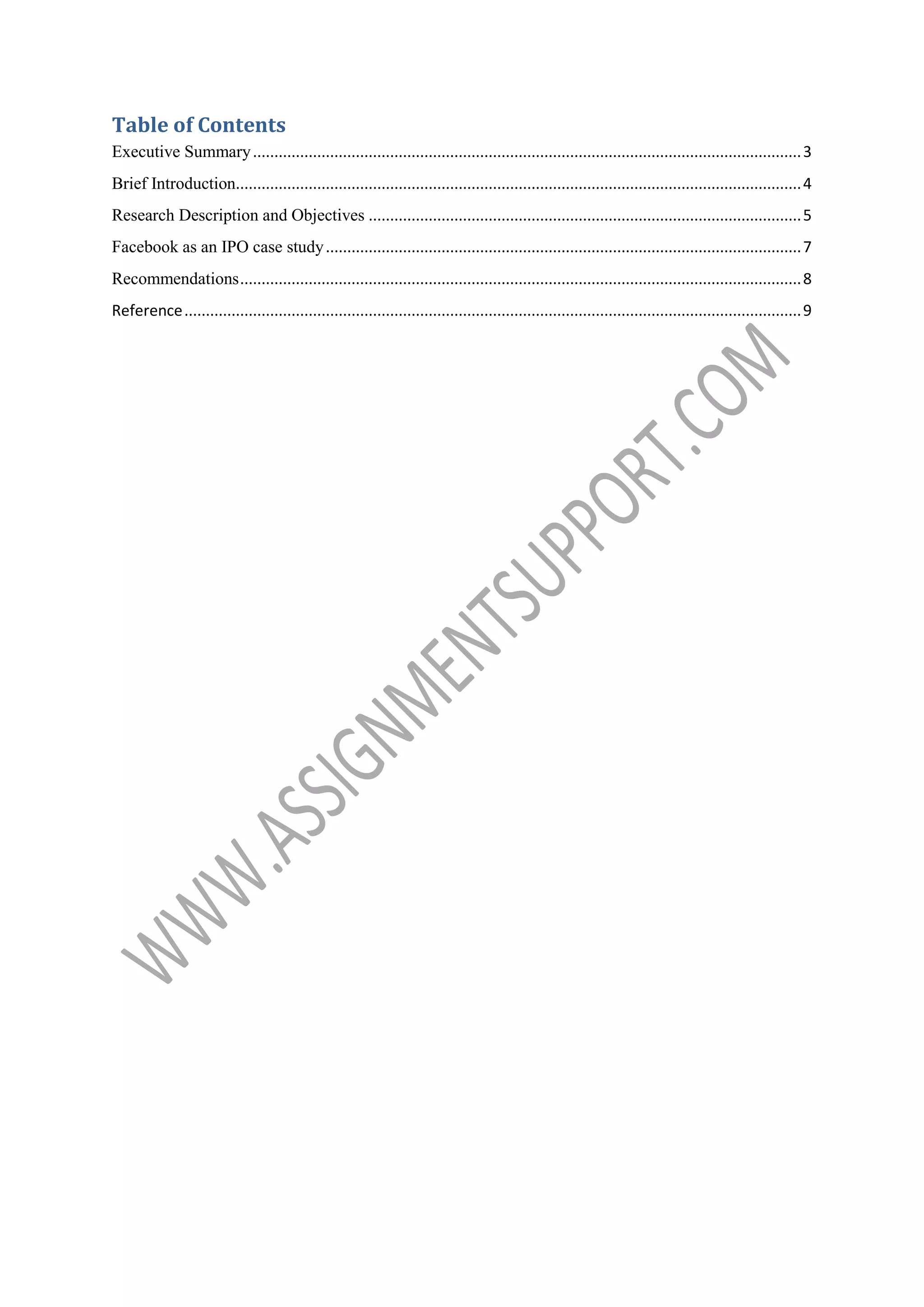 Table of Contents
Executive Summary ................................................................................................................................ 3
Brief Introduction.................................................................................................................................... 4
Research Description and Objectives ..................................................................................................... 5
Facebook as an IPO case study ............................................................................................................... 7
Recommendations ................................................................................................................................... 8
Reference ................................................................................................................................................ 9

 