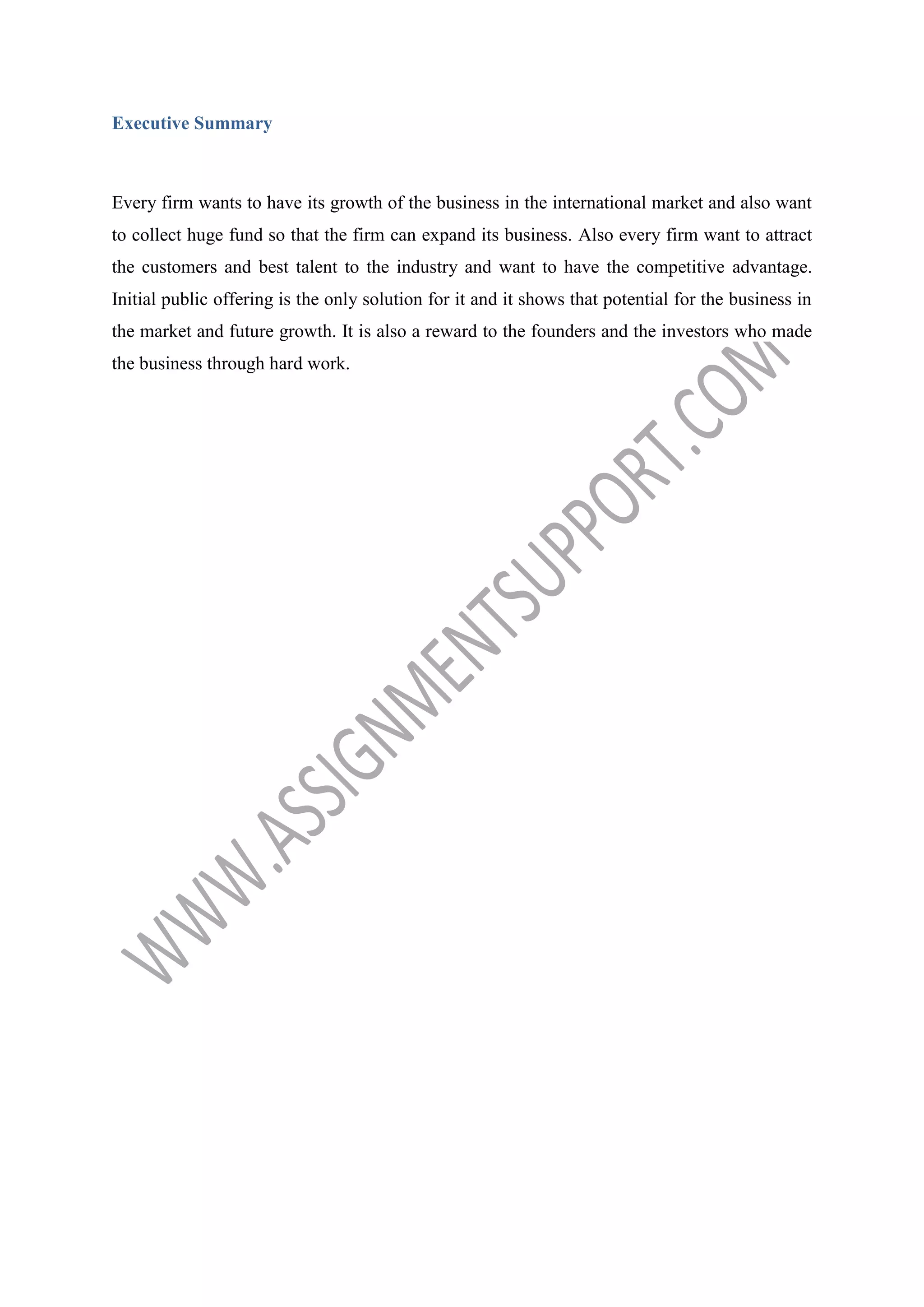 Executive Summary

Every firm wants to have its growth of the business in the international market and also want
to collect huge fund so that the firm can expand its business. Also every firm want to attract
the customers and best talent to the industry and want to have the competitive advantage.
Initial public offering is the only solution for it and it shows that potential for the business in
the market and future growth. It is also a reward to the founders and the investors who made
the business through hard work.

 