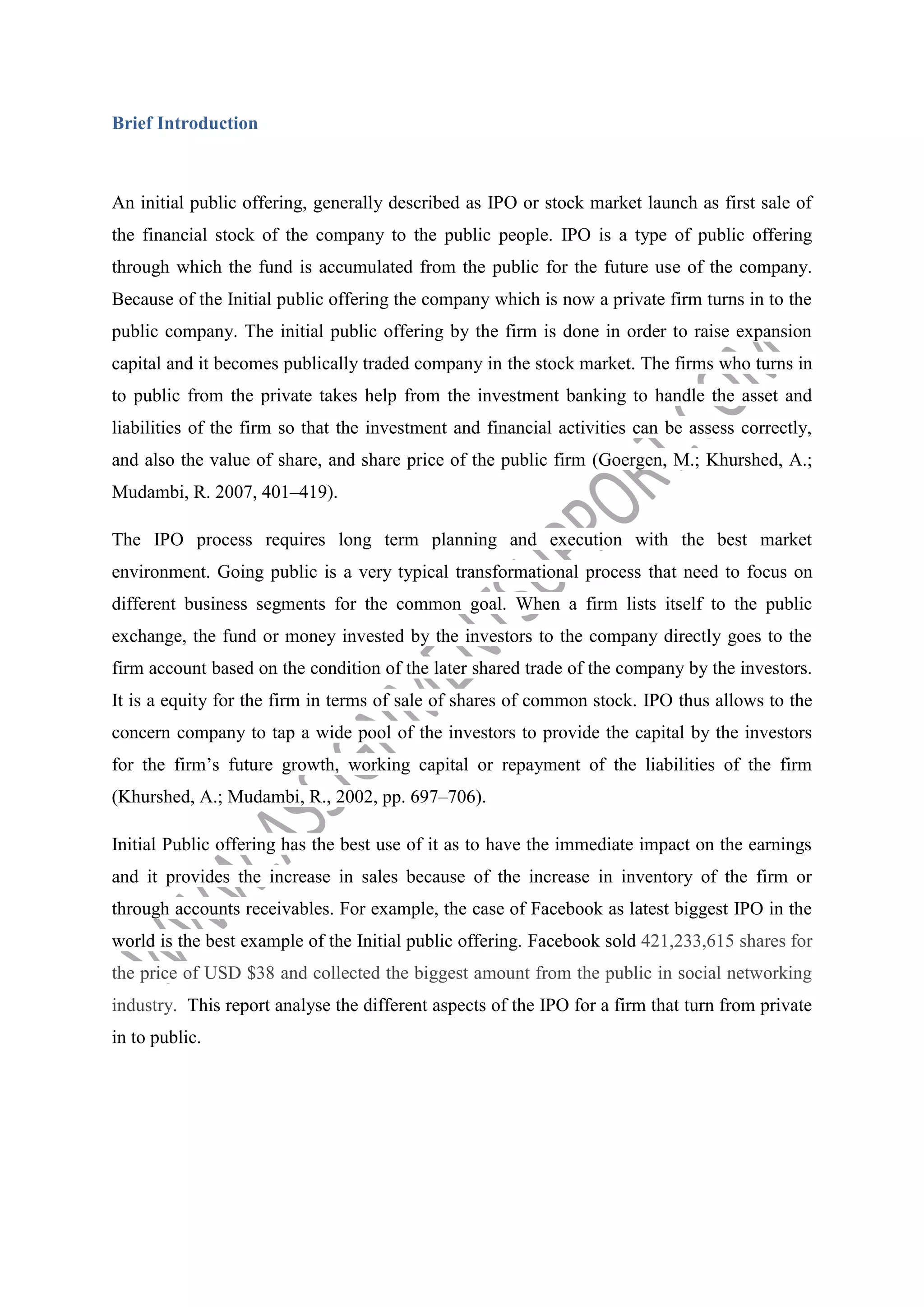Brief Introduction

An initial public offering, generally described as IPO or stock market launch as first sale of
the financial stock of the company to the public people. IPO is a type of public offering
through which the fund is accumulated from the public for the future use of the company.
Because of the Initial public offering the company which is now a private firm turns in to the
public company. The initial public offering by the firm is done in order to raise expansion
capital and it becomes publically traded company in the stock market. The firms who turns in
to public from the private takes help from the investment banking to handle the asset and
liabilities of the firm so that the investment and financial activities can be assess correctly,
and also the value of share, and share price of the public firm (Goergen, M.; Khurshed, A.;
Mudambi, R. 2007, 401–419).
The IPO process requires long term planning and execution with the best market
environment. Going public is a very typical transformational process that need to focus on
different business segments for the common goal. When a firm lists itself to the public
exchange, the fund or money invested by the investors to the company directly goes to the
firm account based on the condition of the later shared trade of the company by the investors.
It is a equity for the firm in terms of sale of shares of common stock. IPO thus allows to the
concern company to tap a wide pool of the investors to provide the capital by the investors
for the firm’s future growth, working capital or repayment of the liabilities of the firm
(Khurshed, A.; Mudambi, R., 2002, pp. 697–706).
Initial Public offering has the best use of it as to have the immediate impact on the earnings
and it provides the increase in sales because of the increase in inventory of the firm or
through accounts receivables. For example, the case of Facebook as latest biggest IPO in the
world is the best example of the Initial public offering. Facebook sold 421,233,615 shares for
the price of USD $38 and collected the biggest amount from the public in social networking
industry. This report analyse the different aspects of the IPO for a firm that turn from private
in to public.

 