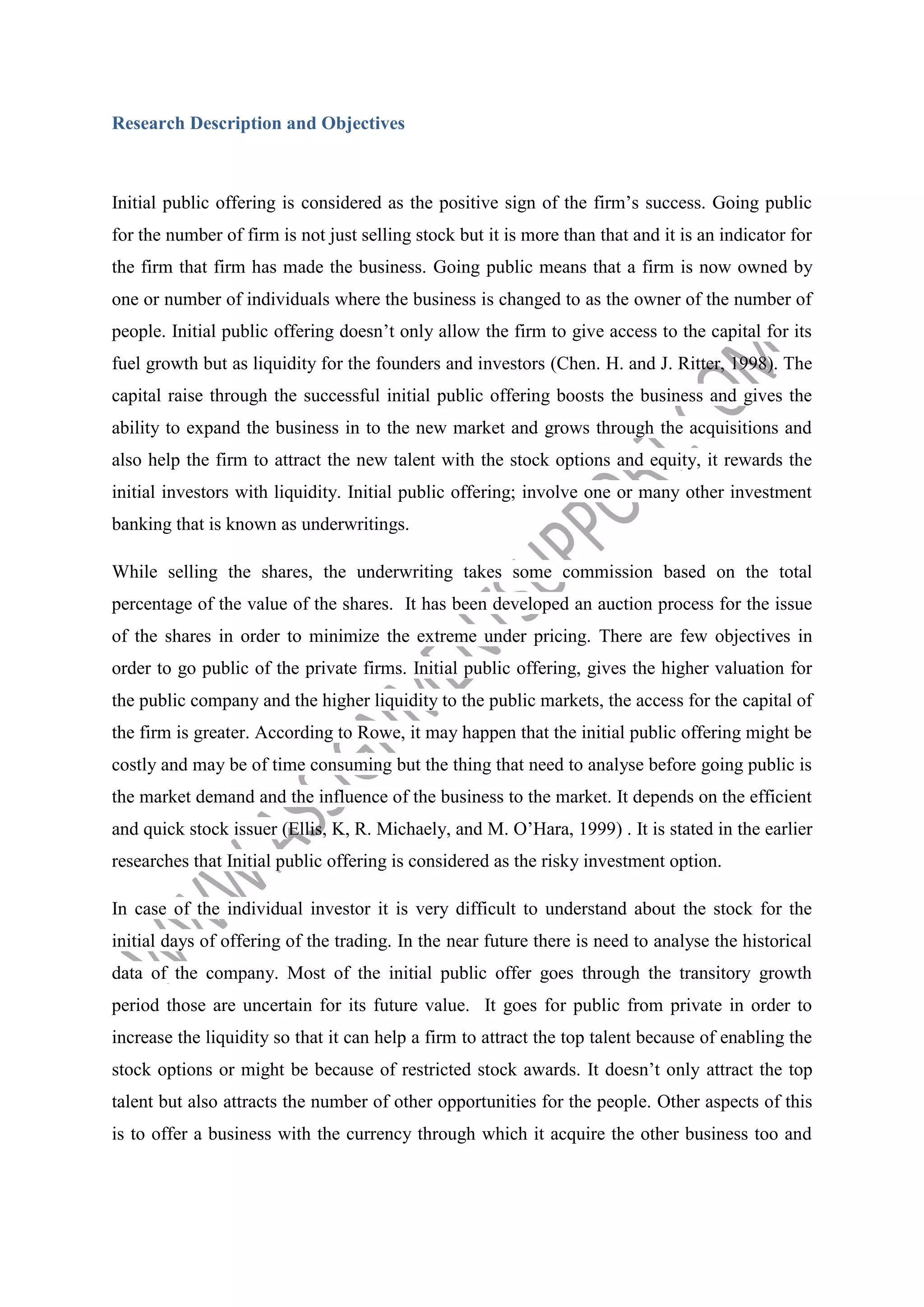 Research Description and Objectives

Initial public offering is considered as the positive sign of the firm’s success. Going public
for the number of firm is not just selling stock but it is more than that and it is an indicator for
the firm that firm has made the business. Going public means that a firm is now owned by
one or number of individuals where the business is changed to as the owner of the number of
people. Initial public offering doesn’t only allow the firm to give access to the capital for its
fuel growth but as liquidity for the founders and investors (Chen. H. and J. Ritter, 1998). The
capital raise through the successful initial public offering boosts the business and gives the
ability to expand the business in to the new market and grows through the acquisitions and
also help the firm to attract the new talent with the stock options and equity, it rewards the
initial investors with liquidity. Initial public offering; involve one or many other investment
banking that is known as underwritings.
While selling the shares, the underwriting takes some commission based on the total
percentage of the value of the shares. It has been developed an auction process for the issue
of the shares in order to minimize the extreme under pricing. There are few objectives in
order to go public of the private firms. Initial public offering, gives the higher valuation for
the public company and the higher liquidity to the public markets, the access for the capital of
the firm is greater. According to Rowe, it may happen that the initial public offering might be
costly and may be of time consuming but the thing that need to analyse before going public is
the market demand and the influence of the business to the market. It depends on the efficient
and quick stock issuer (Ellis, K, R. Michaely, and M. O’Hara, 1999) . It is stated in the earlier
researches that Initial public offering is considered as the risky investment option.
In case of the individual investor it is very difficult to understand about the stock for the
initial days of offering of the trading. In the near future there is need to analyse the historical
data of the company. Most of the initial public offer goes through the transitory growth
period those are uncertain for its future value. It goes for public from private in order to
increase the liquidity so that it can help a firm to attract the top talent because of enabling the
stock options or might be because of restricted stock awards. It doesn’t only attract the top
talent but also attracts the number of other opportunities for the people. Other aspects of this
is to offer a business with the currency through which it acquire the other business too and

 