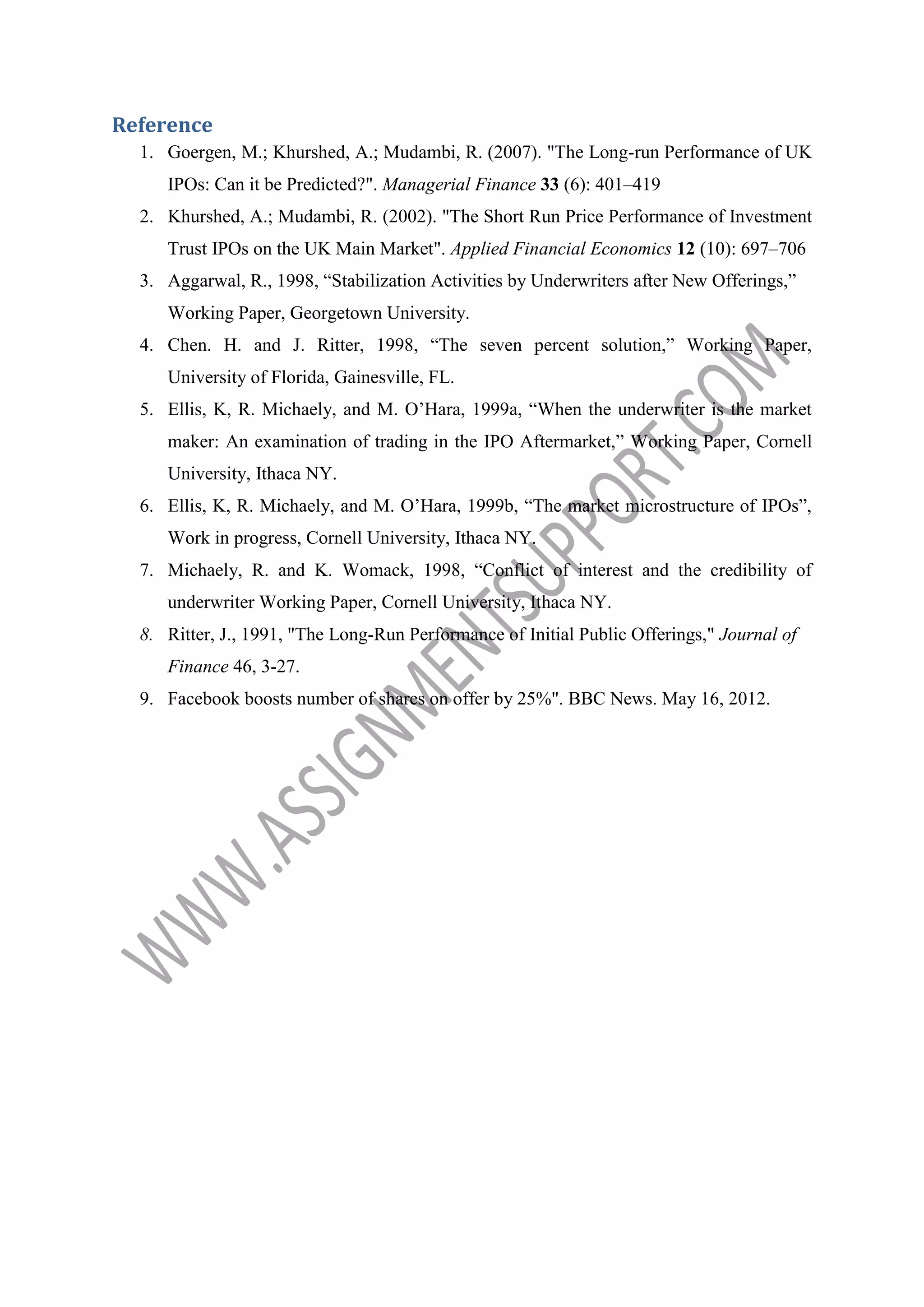 Reference
1. Goergen, M.; Khurshed, A.; Mudambi, R. (2007). "The Long-run Performance of UK
IPOs: Can it be Predicted?". Managerial Finance 33 (6): 401–419
2. Khurshed, A.; Mudambi, R. (2002). "The Short Run Price Performance of Investment
Trust IPOs on the UK Main Market". Applied Financial Economics 12 (10): 697–706
3. Aggarwal, R., 1998, “Stabilization Activities by Underwriters after New Offerings,”
Working Paper, Georgetown University.
4. Chen. H. and J. Ritter, 1998, “The seven percent solution,” Working Paper,
University of Florida, Gainesville, FL.
5. Ellis, K, R. Michaely, and M. O’Hara, 1999a, “When the underwriter is the market
maker: An examination of trading in the IPO Aftermarket,” Working Paper, Cornell
University, Ithaca NY.
6. Ellis, K, R. Michaely, and M. O’Hara, 1999b, “The market microstructure of IPOs”,
Work in progress, Cornell University, Ithaca NY.
7. Michaely, R. and K. Womack, 1998, “Conflict of interest and the credibility of
underwriter Working Paper, Cornell University, Ithaca NY.
8. Ritter, J., 1991, "The Long-Run Performance of Initial Public Offerings," Journal of
Finance 46, 3-27.
9. Facebook boosts number of shares on offer by 25%". BBC News. May 16, 2012.

 