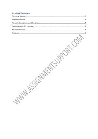 Table of Contents
Executive Summary ................................................................................................................................ 3
Brief Introduction.................................................................................................................................... 4
Research Description and Objectives ..................................................................................................... 5
Facebook as an IPO case study ............................................................................................................... 7
Recommendations ................................................................................................................................... 8
Reference ................................................................................................................................................ 9

 