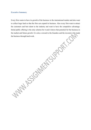 Executive Summary

Every firm wants to have its growth of the business in the international market and also want
to collect huge fund so that the firm can expand its business. Also every firm want to attract
the customers and best talent to the industry and want to have the competitive advantage.
Initial public offering is the only solution for it and it shows that potential for the business in
the market and future growth. It is also a reward to the founders and the investors who made
the business through hard work.

 