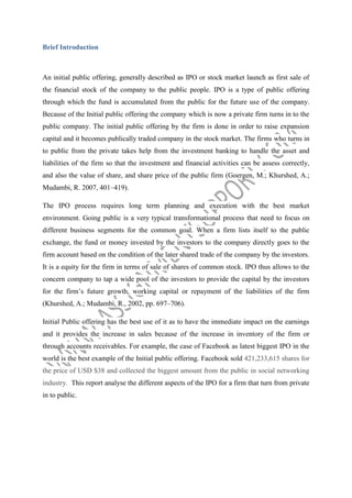 Brief Introduction

An initial public offering, generally described as IPO or stock market launch as first sale of
the financial stock of the company to the public people. IPO is a type of public offering
through which the fund is accumulated from the public for the future use of the company.
Because of the Initial public offering the company which is now a private firm turns in to the
public company. The initial public offering by the firm is done in order to raise expansion
capital and it becomes publically traded company in the stock market. The firms who turns in
to public from the private takes help from the investment banking to handle the asset and
liabilities of the firm so that the investment and financial activities can be assess correctly,
and also the value of share, and share price of the public firm (Goergen, M.; Khurshed, A.;
Mudambi, R. 2007, 401–419).
The IPO process requires long term planning and execution with the best market
environment. Going public is a very typical transformational process that need to focus on
different business segments for the common goal. When a firm lists itself to the public
exchange, the fund or money invested by the investors to the company directly goes to the
firm account based on the condition of the later shared trade of the company by the investors.
It is a equity for the firm in terms of sale of shares of common stock. IPO thus allows to the
concern company to tap a wide pool of the investors to provide the capital by the investors
for the firm’s future growth, working capital or repayment of the liabilities of the firm
(Khurshed, A.; Mudambi, R., 2002, pp. 697–706).
Initial Public offering has the best use of it as to have the immediate impact on the earnings
and it provides the increase in sales because of the increase in inventory of the firm or
through accounts receivables. For example, the case of Facebook as latest biggest IPO in the
world is the best example of the Initial public offering. Facebook sold 421,233,615 shares for
the price of USD $38 and collected the biggest amount from the public in social networking
industry. This report analyse the different aspects of the IPO for a firm that turn from private
in to public.

 