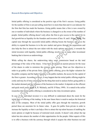 Research Description and Objectives

Initial public offering is considered as the positive sign of the firm’s success. Going public
for the number of firm is not just selling stock but it is more than that and it is an indicator for
the firm that firm has made the business. Going public means that a firm is now owned by
one or number of individuals where the business is changed to as the owner of the number of
people. Initial public offering doesn’t only allow the firm to give access to the capital for its
fuel growth but as liquidity for the founders and investors (Chen. H. and J. Ritter, 1998). The
capital raise through the successful initial public offering boosts the business and gives the
ability to expand the business in to the new market and grows through the acquisitions and
also help the firm to attract the new talent with the stock options and equity, it rewards the
initial investors with liquidity. Initial public offering; involve one or many other investment
banking that is known as underwritings.
While selling the shares, the underwriting takes some commission based on the total
percentage of the value of the shares. It has been developed an auction process for the issue
of the shares in order to minimize the extreme under pricing. There are few objectives in
order to go public of the private firms. Initial public offering, gives the higher valuation for
the public company and the higher liquidity to the public markets, the access for the capital of
the firm is greater. According to Rowe, it may happen that the initial public offering might be
costly and may be of time consuming but the thing that need to analyse before going public is
the market demand and the influence of the business to the market. It depends on the efficient
and quick stock issuer (Ellis, K, R. Michaely, and M. O’Hara, 1999) . It is stated in the earlier
researches that Initial public offering is considered as the risky investment option.
In case of the individual investor it is very difficult to understand about the stock for the
initial days of offering of the trading. In the near future there is need to analyse the historical
data of the company. Most of the initial public offer goes through the transitory growth
period those are uncertain for its future value. It goes for public from private in order to
increase the liquidity so that it can help a firm to attract the top talent because of enabling the
stock options or might be because of restricted stock awards. It doesn’t only attract the top
talent but also attracts the number of other opportunities for the people. Other aspects of this
is to offer a business with the currency through which it acquire the other business too and

 