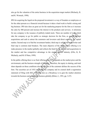 also go for the valuation of the entire business in the acquisition target market (Michaely, R.
and K. Womack, 1998).
IPO for acquiring the liquid on the proposed investment is a way of founders or employees or
for the other persons as a financial reward because it takes a hard work to build a strong and
big business. IPO also does an great act for the marketing propose for the firm as it increase
the sales by 400 percent and increase the interest in the products and services. A milestone
for any company is the issuance of publicly traded stock. There are number of steps which
take the company to go for public as strategic decision for the firm, as growth through
acquisitions and cash to attract the customers and investors and direct access to the capital
market. Second step is to find the investment banker, third step is selling the underwriter and
final step is common deal breakers. The main objective of the initial public offering is to
make presence in the market globally and collects the fund for the growth and acquisitions in
the market and has competitive advantage in the similar market industry (Ellis, K, R.
Michaely, and M. O’Hara, 1999)
In the public offering there is no final offering price as it depends on the market price and the
environment, and the business strength of the firm. Therefore, the equity in sharing, and total
share depends on these conditions also the interest of the customer defines the success of the
firm. The securities act of 1933 states that the company and its counsel draft a registration
statement of filing with SEC. The only aim as a Broadway is to gain the market attention
towards the business and expand the business globally (Ritter, J., 1991, pp. 3-27)
.

 