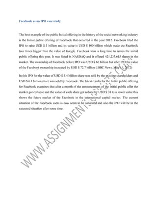 Facebook as an IPO case study

The best example of the public Initial offering in the history of the social networking industry
is the Initial public offering of Facebook that occurred in the year 2012. Facebook filed the
IPO to raise USD $ 5 billion and its value is USD $ 100 billion which made the Facebook
four times bigger than the value of Google. Facebook took a long time to issues the initial
public offering this year. It was listed in NASDAQ and it offered 421,233,615 shares in the
market. The ownership of Facebook before IPO was USD $ 66 billion but after IPO the value
of the Facebook ownership increased by USD $ 72.7 billion (.BBC News. May 16, 2012)
In this IPO for the value of USD $ 5.4 billion share was sold by the existing shareholders and
USD $ 6.1 billion share was sold by Facebook. The latest results for the Initial public offering
for Facebook examines that after a month of the announcement of the Initial public offer the
market got collapse and the value of each share got reduce by USD $ 38 to a lower value this
shows the future market of the Facebook in the international capital market. The current
situation of the Facebook users is now seem to be saturated and also the IPO will be in the
saturated situation after some time.

 