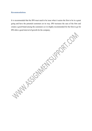 Recommendations

It is recommended that the IPO must need to be issue when it seems the firm to be in a great
going and have the potential customers on its way. IPO increases the saes of the firm and
creates a good brand among the customers so it is highly recommended for the firm to go for
IPO after a good interval of growth for the company.

 