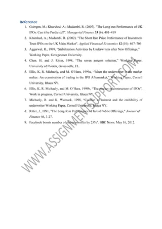 Reference
1. Goergen, M.; Khurshed, A.; Mudambi, R. (2007). "The Long-run Performance of UK
IPOs: Can it be Predicted?". Managerial Finance 33 (6): 401–419
2. Khurshed, A.; Mudambi, R. (2002). "The Short Run Price Performance of Investment
Trust IPOs on the UK Main Market". Applied Financial Economics 12 (10): 697–706
3. Aggarwal, R., 1998, “Stabilization Activities by Underwriters after New Offerings,”
Working Paper, Georgetown University.
4. Chen. H. and J. Ritter, 1998, “The seven percent solution,” Working Paper,
University of Florida, Gainesville, FL.
5. Ellis, K, R. Michaely, and M. O’Hara, 1999a, “When the underwriter is the market
maker: An examination of trading in the IPO Aftermarket,” Working Paper, Cornell
University, Ithaca NY.
6. Ellis, K, R. Michaely, and M. O’Hara, 1999b, “The market microstructure of IPOs”,
Work in progress, Cornell University, Ithaca NY.
7. Michaely, R. and K. Womack, 1998, “Conflict of interest and the credibility of
underwriter Working Paper, Cornell University, Ithaca NY.
8. Ritter, J., 1991, "The Long-Run Performance of Initial Public Offerings," Journal of
Finance 46, 3-27.
9. Facebook boosts number of shares on offer by 25%". BBC News. May 16, 2012.

 