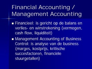 Financial Accounting /
Management Accounting
 Financieel: is gericht op de balans en
 verlies- en winstrekening (vermogen,
 cash flow, liquiditeit)
 Management Accounting of Business
 Control: is analyse van de business
 (marges, kostprijs, kritische
 succesfactoren, financiële
 stuurgetallen)
 