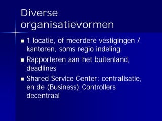 Diverse
organisatievormen
 1 locatie, of meerdere vestigingen /
 kantoren, soms regio indeling
 Rapporteren aan het buitenland,
 deadlines
 Shared Service Center: centralisatie,
 en de (Business) Controllers
 decentraal
 