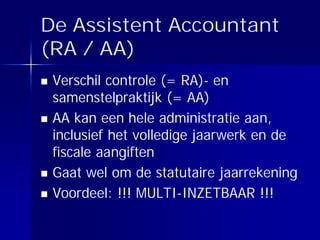 De Assistent Accountant
(RA / AA)
 Verschil controle (= RA)- en
 samenstelpraktijk (= AA)
 AA kan een hele administratie aan,
 inclusief het volledige jaarwerk en de
 fiscale aangiften
 Gaat wel om de statutaire jaarrekening
 Voordeel: !!! MULTI-INZETBAAR !!!
 
