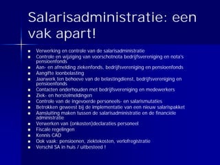 Salarisadministratie: een
vak apart!
 Verwerking en controle van de salarisadministratie
 Controle en wijziging van voorschotnota bedrijfsvereniging en nota's
 pensioenfonds
 Aan- en afmelding ziekenfonds, bedrijfsvereniging en pensioenfonds
 Aangifte loonbelasting
 Jaarwerk ten behoeve van de belastingdienst, bedrijfsvereniging en
 pensioenfonds
 Contacten onderhouden met bedrijfsvereniging en medewerkers
 Ziek- en herstelmeldingen
 Controle van de ingevoerde personeels- en salarismutaties
 Betrokken geweest bij de implementatie van een nieuw salarispakket
 Aansluiting maken tussen de salarisadministratie en de financiële
 administratie
 Verwerken van (onkosten)declaraties personeel
 Fiscale regelingen
 Kennis CAO
 Ook vaak: pensioenen, ziektekosten, verlofregistratie
 Verschil SA in huis / uitbesteed !
 