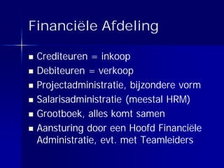 Financiële Afdeling

 Crediteuren = inkoop
 Debiteuren = verkoop
 Projectadministratie, bijzondere vorm
 Salarisadministratie (meestal HRM)
 Grootboek, alles komt samen
 Aansturing door een Hoofd Financiële
 Administratie, evt. met Teamleiders
 