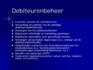 Debiteurenbeheer
 Facturatie, opmaak van verkoopfacturen
 Verwerking en controle van de volledige
 debiteurenadministratie
 Verzorgen van het debiteurenbeheer
 Debiteuren schriftelijk en mondeling aanmanen
 Debiteuren aanmelden voor gerechtelijk incasso
 Verzorgen van periodiek rapportages (o.a. verloop van de
 debiteurenportefeuille)
 Onderhouden contacten met de kredietverzekeraars en
 incassobureaus (o.a. toetsing polisvoorwaarden,
 limietaanvragen, beoordeling debiteuren, etc.)
 Opstellen van rapportages (DSO)
 Creditcontrol: liquiditeitsoverzichten, beheer cash flow, afdekken
 valuta- en renterisico’s
 