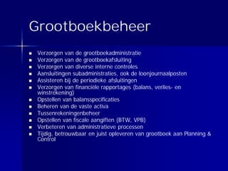 Grootboekbeheer
 Verzorgen van de grootboekadministratie
 Verzorgen van de grootboekafsluiting
 Verzorgen van diverse interne controles
 Aansluitingen subadministraties, ook de loonjournaalposten
 Assisteren bij de periodieke afsluitingen
 Verzorgen van financiële rapportages (balans, verlies- en
 winstrekening)
 Opstellen van balansspecificaties
 Beheren van de vaste activa
 Tussenrekeningenbeheer
 Opstellen van fiscale aangiften (BTW, VPB)
 Verbeteren van administratieve processen
 Tijdig, betrouwbaar en juist opleveren van grootboek aan Planning &
 Control
 