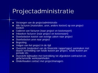 Projectadministratie
 Verzorgen van de projectadministratie
 Alle facturen (materialen, uren, andere kosten) op een project
 boeken
 Coderen van facturen (naar project en kostensoort)
 Inboeken facturen (naar project en kostensoort)
 Doorbelasten kosten van overige zaken naar project
 Doorbelasten uren naar project
 Begroting
 Volgen van het project in de tijd
 Overzicht (onderdeel van de financiële rapportages) aanmaken met
 daarin vermelding van totale kosten per project, totale kosten per
 periode etc.
 Overzicht bijhouden met betrekking tot afgesloten contracten en
 gefactureerde werkzaamheden
 Onderhouden contact met projectmanagers
 