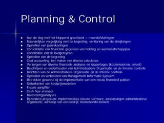 Planning & Control
 Aan de slag met het kloppend grootboek = maandafsluitingen
 Maandelijkse vergelijking met de begroting, verklaring van de afwijkingen
 Opstellen van jaarrekeningen
 Consolidatie van financiële gegevens van holding en werkmaatschappijen
 Coördinatie van de budgetcyclus
 Opstellen van de begroting
 Cost accounting, het maken van diverse calculaties
 Verzorgen van diverse financiële analyses en rapportages (kostensoorten, omzet)
 Beschrijven en onderhouden van Administratieve Organisatie en de Interne Controle
 Inrichten van de Administratieve Organisatie en de Interne Controle
 Opstellen en verbeteren van Management Informatie Systeem
 Betrokken geweest bij de implementatie van een nieuw financieel pakket
 Ontwikkelen van kostprijsmodellen
 Fiscale aangiften
 Cash flow analyses
 Investeringsanalyses
 Bijzondere projecten: implementaties nieuwe software, aanpassingen administratieve
 organisatie, aankoop van een bedrijf, boekenonderzoeken.
 