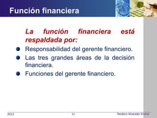 Función financiera

       La función financiera             está
       respaldada por:
       Responsabilidad del gerente financiero.
       Las tres grandes áreas de la decisión
       financiera.
       Funciones del gerente financiero.




2012                   11              Teodoro Alvarado Rivera
 