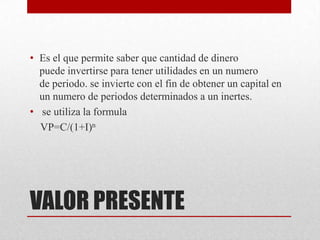 VALOR PRESENTE
• Es el que permite saber que cantidad de dinero
puede invertirse para tener utilidades en un numero
de periodo. se invierte con el fin de obtener un capital en
un numero de periodos determinados a un inertes.
• se utiliza la formula
VP=C/(1+I)n
 