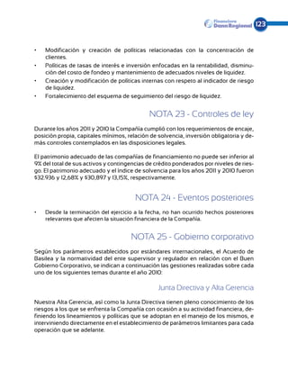 123


•	   Modificación y creación de políticas relacionadas con la concentración de
     clientes.
•	   Políticas de tasas de interés e inversión enfocadas en la rentabilidad, disminu-
     ción del costo de fondeo y mantenimiento de adecuados niveles de liquidez.
•	   Creación y modificación de políticas internas con respeto al indicador de riesgo
     de liquidez.
•	   Fortalecimiento del esquema de seguimiento del riesgo de liquidez.


                                             NOTA 23 - Controles de ley
Durante los años 2011 y 2010 la Compañía cumplió con los requerimientos de encaje,
posición propia, capitales mínimos, relación de solvencia, inversión obligatoria y de-
más controles contemplados en las disposiciones legales.

El patrimonio adecuado de las compañías de financiamiento no puede ser inferior al
9% del total de sus activos y contingencias de crédito ponderados por niveles de ries-
go. El patrimonio adecuado y el índice de solvencia para los años 2011 y 2010 fueron
$32.936 y 12,68% y $30,897 y 13,15%, respectivamente.


                                       NOTA 24 - Eventos posteriores
•	   Desde la terminación del ejercicio a la fecha, no han ocurrido hechos posteriores
     relevantes que afecten la situación financiera de la Compañía.


                                      NOTA 25 - Gobierno corporativo
Según los parámetros establecidos por estándares internacionales, el Acuerdo de
Basi­ea y la normatividad del ente supervisor y regulador en relación con el Buen
    l
Gobierno Corporativo, se indican a continuación las gestiones realizadas sobre cada
uno de los siguientes temas durante el año 2010:

                                                Junta Directiva y Alta Gerencia
Nuestra Alta Gerencia, así como la Junta Directiva tienen pleno conocimiento de los
riesgos a los que se enfrenta la Compañía con ocasión a su actividad financiera, de-
finiendo los lineamientos y políticas que se adoptan en el manejo de los mismos, e
interviniendo directamente en el establecimiento de parámetros limitantes para cada
operación que se adelante.
 