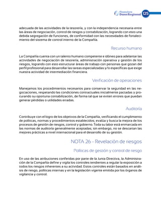 125


adecuada de las actividades de la tesorería, y con la independencia necesaria entre
las áreas de negociación, control de riesgos y contabilización, logrando con esto una
debida segregación de funciones, de conformidad con las necesidades de fortaleci-
miento del sistema de control interno de la Compañía.

                                                                 Recurso humano
La Compañía cuenta con un talento humano competente e idóneo para adelantar las
actividades de negociación de tesorería, administración operativa y gestión de los
riesgos, logrando con esto estructurar áreas de trabajo con personas que gozan del
perfil profesional para desarrollar las tareas especializadas y/o específicas que exige
nuestra actividad de intermediación financiera.

                                                    Verificación de operaciones
Manejamos los procedimientos necesarios para conservar la seguridad en las ne-
gociaciones, respetando las condiciones contractuales inicialmente pactadas y pro-
curando su oportuna contabilización, de forma tal que se eviten errores que puedan
generar pérdidas o utilidades erradas.

                                                                            Auditoría
Contribuye con el logro de los objetivos de la Compañía, verificando el cumplimiento
de políticas, normas y procedimientos establecidos; evalúa y busca la mejora de los
procesos de gestión de riesgos, control y gobierno. Toda su labor está enmarcada en
las normas de auditoría generalmente aceptadas; sin embargo, no se descartan las
mejores prácticas a nivel internacional para el desarrollo de su gestión.


                                     NOTA 26 - Revelación de riesgos
                                       Políticas de gestión y control de riesgo
En uso de las atribuciones conferidas por parte de la Junta Directiva, la Administra-
ción de la Compañía define y vigila los controles tendientes a regular la exposición a
todos los riesgos inherentes a su actividad. Estos controles están basados en análi-
sis de riesgo, políticas internas y en la legislación vigente emitida por los órganos de
vigilancia y control.
 
