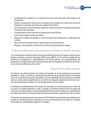 127



•	   Sensibilización respecto a la importancia de la administración del riesgo en la
     Compañía.
•	   Diseño y puesta en marcha de un esquema de compras de cartera de consumo
     basado en la gestión de todos los riesgos financieros.
•	   Automatización de informes de riesgo de crédito enviados a la Superintendencia
     Financiera de Colombia.
•	   Fortalecimiento del esquema de seguimiento de clientes.
•	   Control de créditos reestructurados.
•	   Mejoras al modelo de gestión y a la herramienta de evaluación y calificación de
     cartera.
•	   Documentación de procesos, capacitación y entrenamiento.
•	   Mejoras a los reportes e informes a la Alta Gerencia frente al riesgo.

 Sistema de administración para bienes recibidos en dación de pago
La Compañía ha implementado el sistema de administración de riesgo crediticio para
bienes recibidos en dación de pago (SARC para BRDP), en el cual se establecen las
políti­ as de aceptación y administración de dichos bienes, los procedimientos de
      c
aceptación y enajenación para diversas áreas de la Compañía, el cálculo de provisio-
nes y los procedimientos de control.

                                                 Riesgo de mercado y liquidez
El sistema de administración de riesgo de liquidez es la herramienta que permite
identificar, medir, controlar y monitorear eficazmente el riesgo de liquidez, entendido
como la contingencia que la Compañía incurra en pérdidas excesivas por la venta de
activos a descuentos significativos con el fin de disponer rápidamente de los recur-
sos necesarios para cumplir con sus obligaciones contractuales.

El sistema de administración de riesgo de mercado es la herramienta por medio de
la cual la Compañía identifica, mide, controla y monitorea eficazmente el riesgo de
mercado, el cual se define como el posible detrimento patrimonial por la volatilidad de
las tasas de interés en las posiciones de libro de tesorería y operaciones de contado.

El sistema de administración de tesorería (SAT) define los mecanismos mediante los
cuales la Compañía busca optimizar sus recursos financieros con base en criterios
de prudencia, rentabilidad y gestión de riesgos.
 