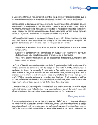 129


la Superintendencia Financiera de Colombia, las políticas y procedimientos que le
permitan llevar a cabo una adecuada gestión de medición del riesgo de liquidez.

Como política, la Compañía permanentemente mantiene niveles adecuados de acti-
vos líquidos de alta calidad y propicia la desconcentración de sus activos y pasivos.
Así mismo, maneja dentro de niveles adecuados el indicador de liquidez en las dife-
rentes bandas de tiempo, procurando que las dos primeras bandas nunca generen
un saldo negativo o inferior a $3.000 para el caso de la primera.

La Compañía participa en el mercado mediante la inversión de sus propios recursos,
realizando operaciones activas de tesorería (repos y simultáneas) a corto plazo. La
gestión de tesorería en el mercado tiene los siguientes objetivos:

•	   Mantener los recursos financieros necesarios para responder a la operación de
     la Compañía.
•	   Monitorear constantemente el mercado en búsqueda de las mejores oportuni-
     dades de inversión para los recursos financieros de la Compañía.
•	   Velar por la adecuada inversión de los excedentes de tesorería, cumpliendo con
     la normatividad vigente.

La Compañía utiliza el modelo estándar de la Superintendencia Financiera de Co-
lombia, sistema de administración de riesgo de mercado (SARM), para realizar la
medición del riesgo de mercado. Actualmente la Compañía se encuentra expuesta
básicamente al riesgo de inversiones en cartera colectivas, debido a que no realiza
operaciones en moneda extranjera, ni posee un portafolio de inversiones, pues en
el año 2010 se tomó la decisión de cerrar la mesa de dinero. Por lo anterior el VeR de
la Compañía no se ve afectado por portafolio de inversiones, al no tener inversiones
negociables diferentes a operaciones de liquidez de corto plazo.

Durante el año 2011, la Compañía realizó todas sus operaciones de tesorería, (repos
y simultáneas) dentro de los límites y cupos establecidos por el Comité de Inversión
y Riesgo y dentro del manual de sistema de administración de tesorería.

                                                                 Riesgo operativo
El sistema de administración de riesgo operativo (SARO) es el conjunto de elemen-
tos me­ iante los cuales la Compañía identifica, mide, controla y monitorea el riesgo
        d
operativo, el cual está compuesto por las políticas, los procedimientos, la documen-
tación, la estruc­ura organizacional, el registro de eventos de riesgo operativo, los
                 t
 