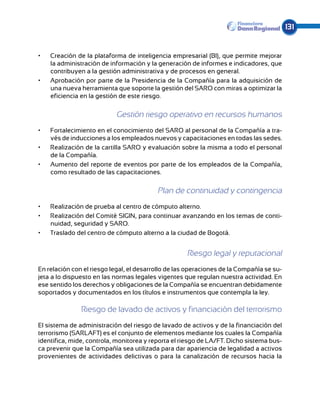 131


•	   Creación de la plataforma de inteligencia empresarial (BI), que permite mejorar
     la administración de información y la generación de informes e indicadores, que
     contribuyen a la gestión administrativa y de procesos en general.
•	   Aprobación por parte de la Presidencia de la Compañía para la adquisición de
     una nueva herramienta que soporte la gestión del SARO con miras a optimizar la
     eficiencia en la gestión de este riesgo.

                           Gestión riesgo operativo en recursos humanos
•	   Fortalecimiento en el conocimiento del SARO al personal de la Compañía a tra-
     vés de inducciones a los empleados nuevos y capacitaciones en todas las sedes.
•	   Realización de la cartilla SARO y evaluación sobre la misma a todo el personal
     de la Compañía.
•	   Aumento del reporte de eventos por parte de los empleados de la Compañía,
     como resultado de las capacitaciones.

                                          Plan de continuidad y contingencia
•	   Realización de prueba al centro de cómputo alterno.
•	   Realización del Comité SIGIN, para continuar avanzando en los temas de conti-
     nuidad, seguridad y SARO.
•	   Traslado del centro de cómputo alterno a la ciudad de Bogotá.


                                                     Riesgo legal y reputacional
En relación con el riesgo legal, el desarrollo de las operaciones de la Compañía se su-
jeta a lo dispuesto en las normas legales vigentes que regulan nuestra actividad. En
ese sentido los derechos y obligaciones de la Compañía se encuentran debidamente
soportados y documentados en los títulos e instrumentos que contempla la ley.

               Riesgo de lavado de activos y financiación del terrorismo
El sistema de administración del riesgo de lavado de activos y de la financiación del
terro­ ismo (SARLAFT) es el conjunto de elementos mediante los cuales la Compañía
      r
identifica, mide, controla, monitorea y reporta el riesgo de LA/FT. Dicho sistema bus-
ca prevenir que la Compañía sea utilizada para dar apariencia de legalidad a activos
provenientes de ac­ividades delictivas o para la canalización de recursos hacia la
                     t
 