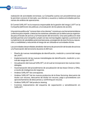 132


      realización de actividades terroristas. La Compañía cuenta con procedimientos que
      le permiten conocer el mercado, sus clientes y usuarios y realiza actividades perma-
      nentes de análisis de operaciones.

      El Comité SARLAFT es la instancia responsable de la gestión del riesgo LA/FT en la
      Com­ añía (definición de políticas y la evaluación de los planes de acción).
           p

      Una estricta política de “conocer bien a los clientes” constituye una herramienta básica
      y efectiva para impedir y detectar los sistemas utilizados por la delincuencia organiza-
      da para el lavado de activos y la financiación del terrorismo. Una sana política en este
      sentido permite a la Compañía cumplir con las normas legales vigentes y promover el
      cumplimiento de saludables prácticas bancarias, protegiendo de esta forma su reputa-
      ción y credibilidad y reduciendo el riesgo de ser utilizada en actividades ilícitas.

      Las actividades desarrolladas alrededor del tema de prevención de lavado de activos
      y la financiación del terrorismo durante el 2011 son:

      •	   Diseño de nuevas metodologías de identificación, medición y control del riesgo
           de LA/FT.
      •	   Implementación de las nuevas metodologías de identificación, medición y con-
           trol del riesgo de LA/FT.
      •	   Actualización del manual SARLAFT, en el cual se incorporaron las nuevas meto-
           dologías.
      •	   Automatización del procedimiento de actualización de las listas Clinton y ONU,
           a través de inteligencia de negocios.
      •	   Análisis SARLAFT de contrapartes.
      •	   Análisis SARLAFT de los nuevos productos de la línea factoring: descuento de
           títulos con recurso, descuento de títulos sin recurso, pago a proveedores con
           aprovechamiento de descuentos y confirming sin recurso.
      •	   Análisis SARLAFT del producto leasing.
      •	   Continúo mejoramiento del esquema de capacitación y sensibilización en
           SARLAFT.
 