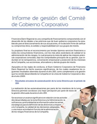 145



Informe de gestión del Comité
de Gobierno Corporativo

Financiera Dann Regional es una compañía de financiamiento comprometida con el
desarrollo de los ideales y las prácticas que de buen gobierno corporativo ha esta-
blecido para el direccionamiento de sus actuaciones, en la decisión firme de ratificar
su compromiso ético, la solidez y responsabilidad con sus grupos de interés.

Su propósito final es el reconocimiento por brindar óptimos servicios financieros a
todos los consumidores financieros, con los más altos estándares de calidad en la
administración de los riesgos, lo cual proyecta la meta de aplicar las mejores prácti-
cas corporativas conocidas, bajo los comprobados principios de su gestión, que re-
dundan en la transparencia, concertación empresarial y protección de los intereses
de la Compañía, sus accionistas, ahorradores y demás grupos de interés.

Apoyados en las reglas de conducta, el Buen Gobierno Corporativo de Financiera
Dann Regional ha hecho avances significativos, de los cuales resaltamos los si-
guientes resultados obtenidos durante el año 2011, como complemento a la gestión
que ha venido desarrollando la Compañía en la Línea de Gobierno Corporativo des-
de el año 2009.

•	   Resultados encuesta de autoevaluación de la Junta Directiva por el período de
     2011

La realización de las autoevaluaciones por parte de los miembros de la Junta
Directiva permitió corroborar una mejor percepción por parte de estos de
la gestión efectuada durante el año 2011.

Se reconoce un avance significativo en relación con las activida-
des desarrolladas por la Junta Directiva y la Administración, la
suficiencia y profundidad de la información sobre los temas
estratégicos para la definición de las directrices a impartir
a la Compañía, la calidad de las decisiones adoptadas,
y una mayor actividad en función de la administración
de los riesgos financieros de la Compañía.
 