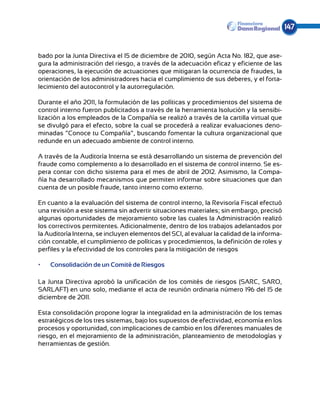 147


bado por la Junta Directiva el 15 de diciembre de 2010, según Acta No. 182, que ase-
gura la administración del riesgo, a través de la adecuación eficaz y eficiente de las
operaciones, la ejecución de actuaciones que mitigaran la ocurrencia de fraudes, la
orientación de los administradores hacia el cumplimiento de sus deberes, y el forta-
lecimiento del autocontrol y la autorregulación.

Durante el año 2011, la formulación de las políticas y procedimientos del sistema de
control interno fueron publicitados a través de la herramienta Isolución y la sensibi-
lización a los empleados de la Compañía se realizó a través de la cartilla virtual que
se divulgó para el efecto, sobre la cual se procederá a realizar evaluaciones deno-
minadas “Conoce tu Compañía”, buscando fomentar la cultura organizacional que
redunde en un adecuado ambiente de control interno.

A través de la Auditoría Interna se está desarrollando un sistema de prevención del
fraude como complemento a lo desarrollado en el sistema de control interno. Se es-
pera contar con dicho sistema para el mes de abril de 2012. Asimismo, la Compa-
ñía ha desarrollado mecanismos que permiten informar sobre situaciones que dan
cuenta de un posible fraude, tanto interno como externo.

En cuanto a la evaluación del sistema de control interno, la Revisoría Fiscal efectuó
una revisión a este sistema sin advertir situaciones materiales; sin embargo, precisó
algunas oportunidades de mejoramiento sobre las cuales la Administración realizó
los correctivos permitentes. Adicionalmente, dentro de los trabajos adelantados por
la Auditoría Interna, se incluyen elementos del SCI, al evaluar la calidad de la informa-
ción contable, el cumplimiento de políticas y procedimientos, la definición de roles y
perfiles y la efectividad de los controles para la mitigación de riesgos

•	   Consolidación de un Comité de Riesgos

La Junta Directiva aprobó la unificación de los comités de riesgos (SARC, SARO,
SARLAFT) en uno solo, mediante el acta de reunión ordinaria número 196 del 15 de
diciembre de 2011.

Esta consolidación propone lograr la integralidad en la administración de los temas
estratégicos de los tres sistemas, bajo los supuestos de efectividad, economía en los
procesos y oportunidad, con implicaciones de cambio en los diferentes manuales de
riesgo, en el mejoramiento de la administración, planteamiento de metodologías y
herramientas de gestión.
 