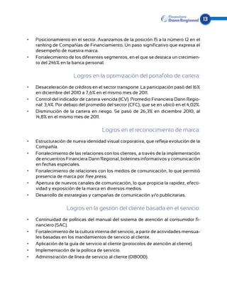 13


•	   Posicionamiento en el sector. Avanzamos de la posición 15 a la número 12 en el
     ranking de Compañías de Financiamiento. Un paso significativo que expresa el
     desempeño de nuestra marca.
•	   Fortalecimiento de los diferentes segmentos, en el que se destaca un crecimien-
     to del 246% en la banca personal.

                        Logros en la optimización del portafolio de cartera:
•	   Desaceleración de créditos en el sector transporte. La participación pasó del 16%
     en diciembre del 2010 a 7,6% en el mismo mes de 2011.
•	   Control del indicador de cartera vencida (ICV). Promedio Financiera Dann Regio-
     nal: 3,4%. Por debajo del promedio del sector (CFC), que se en ubicó en el 4,02%.
•	   Disminución de la cartera en riesgo. Se pasó de 26,3% en diciembre 2010, al
     14,8% en el mismo mes de 2011.

                                      Logros en el reconocimiento de marca:
•	   Estructuración de nueva identidad visual corporativa, que refleja evolución de la
     Compañía.
•	   Fortalecimiento de las relaciones con los clientes, a través de la implementación
     de encuentros Financiera Dann Regional, boletines informativos y comunicación
     en fechas especiales.
•	   Fortalecimiento de relaciones con los medios de comunicación, lo que permitió
     presencia de marca por free press.
•	   Apertura de nuevos canales de comunicación, lo que propicia la rapidez, efecti-
     vidad y exposición de la marca en diversos medios.
•	   Desarrollo de estrategias y campañas de comunicación y/o publicitarias.

                    Logros en la gestión del cliente basada en el servicio:
•	   Continuidad de políticas del manual del sistema de atención al consumidor fi-
     nanciero (SAC).
•	   Fortalecimiento de la cultura interna del servicio, a partir de actividades mensua-
     les basadas en los mandamientos de servicio al cliente.
•	   Aplicación de la guía de servicio al cliente (protocolos de atención al cliente).
•	   Implementación de la política de servicio.
•	   Administración de línea de servicio al cliente (018000).
 