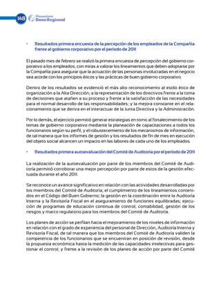 148



      •	   Resultados primera encuesta de la percepción de los empleados de la Compañía
           frente al gobierno corporativo por el período de 2011

      El pasado mes de febrero se realizó la primera encuesta de percepción del gobierno cor-
      porativo a los empleados, con miras a valorar los lineamientos que deben adoptarse por
      la Compañía para asegurar que la actuación de las personas involucradas en el negocio
      sea acorde con los principios éticos y las prácticas de buen gobierno corporativo.

      Dentro de los resultados se evidenció el más alto reconocimiento al estilo ético de
      organización a la Alta Dirección; a la representación de los directivos frente a la toma
      de decisiones que atañen a su proceso y frente a la satisfacción de las necesidades
      para el normal desarrollo de las responsabilidades; y la mejora constante en el rela-
      cionamiento que se deriva en el interactuar de la Junta Directiva y la Administración.

      Por lo demás, el ejercicio permitió generar estrategias en torno al fortalecimiento de los
      temas de gobierno corporativo mediante la planeación de capacitaciones a todos los
      funcionarios según su perfil, y el robustecemiento de los mecanismos de información,
      de tal manera que los informes de gestión y los resultados de fin de mes en ejecución
      del objeto social alcancen un impacto en las labores de cada uno de los empleados.

      •	   Resultados primera autoevaluación del Comité de Auditoría por el período de 2011

      La realización de la autoevaluación por parte de los miembros del Comité de Audi-
      toría permitió corroborar una mejor percepción por parte de estos de la gestión efec-
      tuada durante el año 2011.

      Se reconoce un avance significativo en relación con las actividades desarrolladas por
      los miembros del Comité de Auditoría; el cumplimiento de los lineamientos conteni-
      dos en el Código del Buen Gobierno; la gestión en la coordinación entre la Auditoría
      Interna y la Revisoría Fiscal en el aseguramiento de funciones equilibradas; ejecu-
      ción de programas de educación continua de control, contabilidad, gestión de los
      riesgos y marco regulatorio para los miembros del Comité de Auditoría.

      Los planes de acción se perfilan hacia el mejoramiento de los niveles de información
      en relación con el grado de experiencia del personal de Dirección, Auditoría Interna y
      Revisoría Fiscal, de tal manera que los miembros del Comité de Auditoría validen la
      competencia de los funcionarios que se encuentran en posición de revisión, desde
      la propuesta económica hasta la medición de las capacidades intelectivas para ges-
      tionar el control; y frente a la revisión de los planes de acción por parte del Comité
 