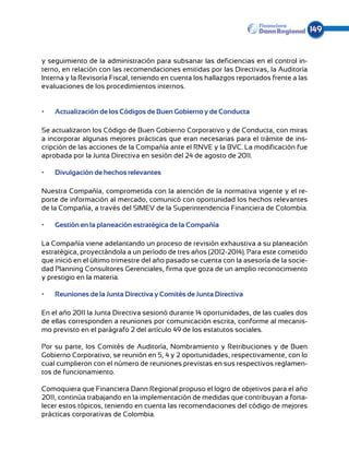 149


y seguimiento de la administración para subsanar las deficiencias en el control in-
terno, en relación con las recomendaciones emitidas por las Directivas, la Auditoría
Interna y la Revisoría Fiscal, teniendo en cuenta los hallazgos reportados frente a las
evaluaciones de los procedimientos internos.


•	   Actualización de los Códigos de Buen Gobierno y de Conducta

Se actualizaron los Código de Buen Gobierno Corporativo y de Conducta, con miras
a incorporar algunas mejores prácticas que eran necesarias para el trámite de ins-
cripción de las acciones de la Compañía ante el RNVE y la BVC. La modificación fue
aprobada por la Junta Directiva en sesión del 24 de agosto de 2011.

•	   Divulgación de hechos relevantes

Nuestra Compañía, comprometida con la atención de la normativa vigente y el re-
porte de información al mercado, comunicó con oportunidad los hechos relevantes
de la Compañía, a través del SIMEV de la Superintendencia Financiera de Colombia.

•	   Gestión en la planeación estratégica de la Compañía

La Compañía viene adelantando un proceso de revisión exhaustiva a su planeación
estratégica, proyectándola a un período de tres años (2012-2014). Para este cometido
que inició en el último trimestre del año pasado se cuenta con la asesoría de la socie-
dad Planning Consultores Gerenciales, firma que goza de un amplio reconocimiento
y prestigio en la materia.

•	   Reuniones de la Junta Directiva y Comités de Junta Directiva

En el año 2011 la Junta Directiva sesionó durante 14 oportunidades, de las cuales dos
de ellas corresponden a reuniones por comunicación escrita, conforme al mecanis-
mo previsto en el parágrafo 2 del artículo 49 de los estatutos sociales.

Por su parte, los Comités de Auditoría, Nombramiento y Retribuciones y de Buen
Gobierno Corporativo, se reunión en 5, 4 y 2 oportunidades, respectivamente, con lo
cual cumplieron con el número de reuniones previstas en sus respectivos reglamen-
tos de funcionamiento.

Comoquiera que Financiera Dann Regional propuso el logro de objetivos para el año
2011, continúa trabajando en la implementación de medidas que contribuyan a forta-
lecer estos tópicos, teniendo en cuenta las recomendaciones del código de mejores
prácticas corporativas de Colombia.
 