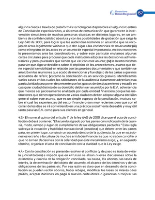 157


algunos casos a través de plataformas tecnológicas disponibles en algunos Centros
de Conciliación especializados, a sistemas de comunicación que garanticen la inter-
vención simultánea de muchas personas situadas en distintos lugares, en un am-
biente de confidencialidad absoluta y con las posibilidades de grabación que exige la
Ley 640 de 2001, para lograr que las audiencias terminen en acuerdos que se reco-
jan en actas legalmente válidas o que den lugar a las constancias de no acuerdo; (iii)
como el registro de las actas es un asunto de especial importancia, en dos reuniones
lo presentamos ante los coordinadores, y sobre este particular enviamos algunas
cartas circulares para procurar que cada institución adoptara las decisiones adminis-
trativas y presupuestales que tienen que ver con este asunto; (iv) lo mismo hicimos
para ver que algo se decidiera sobre el depósito de los antecedentes, asunto que tie-
ne especial sensibilidad en relación con las pruebas documentales y que también se
analizó en las reuniones que acabo de mencionar y fue objeto de las cartas a que nos
acabamos de referir; (v) como la conciliación es un servicio gratuito, identificamos
varios casos en los cuales los solicitantes de la audiencia claramente advertían esta
particularidad para poner de presente que los gastos de desplazamiento y estadía en
cualquier ciudad distinta de su domicilio debían ser asumidos por la E.V., advertencia
que merece ser juiciosamente analizada por cada entidad financiera porque las ins-
tituciones que tienen operaciones en varias ciudades deben adoptar alguna decisión
general sobre este asunto, que es un simple aspecto de la conciliación, instituto so-
bre el cual las experiencias del sector financiero son muy recientes pero que con el
correr de los días se irá convirtiendo en una práctica socialmente deseable y muy útil
tanto para las E.V. como para sus clientes en general.

4.3.- El numeral quinto del artículo 1° de la ley 640 de 2001 dice que el acta de conci-
liación deberá contener: “El acuerdo logrado por las partes con indicación de la cuan-
tía, modo, tiempo y lugar de cumplimiento de las obligaciones pactadas.” Esta regla
subraya la vocación y habilidad transaccional (creadora) que deben tener las partes
para, en primer lugar, construir un acuerdo dentro de la audiencia, lo que en ocasio-
nes es extraño a la cultura de muchas entidades financieras que no saben conciliar o
que no toman decisiones con la celeridad que este mecanismo exige; y, en segundo
término, organizar el acta de conciliación con la claridad que la Ley exige.

4.4.- Con la conciliación se pretende resolver el conflicto (y de paso se trata de evitar
la judicialización) e impedir que en el futuro se abran nuevas discusiones sobre la
existencia y cuantía de la obligación conciliada, su causa, los abonos, las tasas de
interés, la determinación del objeto del acuerdo, el alcance de los derechos y de las
obligaciones de las partes etc. Por esa razón es claro que en desarrollo de la conci-
liación se pueden recibir abonos, hacer rebajas, modificar las tasas de interés o los
plazos, aceptar daciones en pago o nuevos codeudores o garantías o mejorar las
 