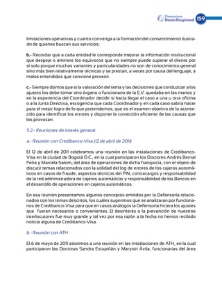 159


limitaciones operativas y cuanto convenga a la formación del consentimiento ilustra-
do de quienes buscan sus servicios;

b.- Recordar que a cada entidad le corresponde mejorar la información institucional
que despeje o aminore los equívocos que no siempre puede superar el cliente por
sí solo porque muchas variantes y particularidades no son de conocimiento general
sino más bien relativamente técnicas y se prestan, a veces por causa del lenguaje, a
malos entendidos que conviene prevenir.

c.- Siempre dijimos que si la valoración del tema y las decisiones que conduzcan a los
ajustes los debe tomar otro órgano o funcionario de la E.V. quedaba en las manos y
en la experiencia del Coordinador decidir si hacía llegar el caso a una u otra oficina
o a la Junta Directiva, escogencia que cada Coordinador y en cada caso sabría hacer
para el mejor logro de lo que pretendemos, que es el examen objetivo de lo aconte-
cido para identificar los errores y disponer la corrección eficiente de las causas que
los provocan.

5.2.- Reuniones de interés general:

a.- Reunión con Credibanco-Visa (12 de abril de 2011)

El 12 de abril de 2011 celebramos una reunión en las instalaciones de Credibanco-
Visa en la ciudad de Bogotá D.C., en la cual participaron los Doctores Andrés Bernal
Peña y Marcela Salom, del área de operaciones de dicha franquicia, con el objeto de
discutir temas relacionados con la utilidad del log de errores de los cajeros automá-
ticos en casos de fraude, aspectos técnicos del PIN, contracargos y responsabilidad
de la red administradora de cajeros automáticos y responsabilidad de los Bancos en
el desarrollo de operaciones en cajeros automáticos.

En esa reunión presentamos algunos conceptos emitidos por la Defensoría relacio-
nados con los temas descritos, los cuales sugerimos que se analizaran por funciona-
rios de Credibanco-Visa para que en casos análogos la Defensoría hiciera los ajustes
que fueran necesarios o convenientes. El desinterés o la prevención de nuestros
interlocutores fue muy grande y tal vez por esa razón a la fecha no hemos recibido
noticia alguna de Credibanco-Visa.

b.- Reunión con ATH

El 6 de mayo de 2011 asistimos a una reunión en las instalaciones de ATH, en la cual
participaron las Doctoras Sandra Estupiñán y Maryoiri Ávila, funcionarias del área
 