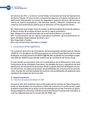 160


      de Servicio de ATH, y el Doctor Leonel Mejía, funcionario del área de Operaciones
      de Banco Popular. En esta reunión compartimos algunos conceptos emitidos por la
      Defensoría relacionados con temas de seguridad y aspectos técnicos del funciona-
      miento de cajeros automáticos y las Doctoras Sandra y Maryoiri compartieron con
      nosotros una presentación gráfica que se relaciona con los siguientes temas:

      b.1.- Relaciones que surgen entre el usuario, la administradora de la red de cajeros y
      el Banco emisor de la tarjeta al hacer uso de un cajero automático.
      b.2.- Obligaciones del administrador de la red frente al Banco y al usuario.
      b.3.- Funcionamiento de los cajeros automáticos (software, aprovisionamiento, ar-
      queo, bandejas dispensadoras de dinero, etc.).
      b.4.- Seguridad y fraudes.
      b.5.- Log transaccional: naturaleza y utilidad.

      c.- Lanzamiento MARCO@ONLINE

      Por invitación del Centro de Conciliación del Autorregulador del Mercado de Valores
      -MARCO- el 4 de agosto de 2011 participamos en el Hotel Casa Medina de la ciudad
      de Bogotá, en el lanzamiento de MARCO@ONLINE, la plataforma tecnológica imple-
      mentada por MARCO para atender audiencias de conciliación de forma virtual.

      En esa reunión se expusieron ante los Coordinadores de la Defensoría y ante otros
      funcionarios de las entidades financieras, los detalles técnicos y operativos de esta
      plataforma, los mecanismos de acceso desde ciudades distintas de Bogotá, los cos-
      tos del servicio, la cobertura territorial, las posibilidades de comunicaciones simultá-
      neas, el grado de confidencialidad del sistema y las posibilidades de grabación para
      satisfacer las exigencias de la Ley 640.

      6.- Reseña estadística:
      6.1.- Número de quejas recibidas en 2011

      Durante el año 2011 recibimos catorce (14) quejas de los clientes de Dann Regional y
      todas se relacionaban con el producto crédito de consumo y/o comercial las cuales
      quedaron registradas de acuerdo con la metodología que en ese momento se aplica-
      ba para diligenciar el formato 378 de la Superintendencia Financiera de Colombia, el
      cual fue reglamentado por la circular 045 de 2006, así:
 