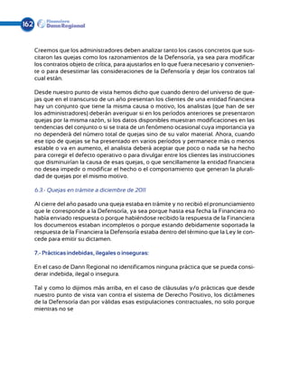 162


      Creemos que los administradores deben analizar tanto los casos concretos que sus-
      citaron las quejas como los razonamientos de la Defensoría, ya sea para modificar
      los contratos objeto de crítica, para ajustarlos en lo que fuera necesario y convenien-
      te o para desestimar las consideraciones de la Defensoría y dejar los contratos tal
      cual están.

      Desde nuestro punto de vista hemos dicho que cuando dentro del universo de que-
      jas que en el transcurso de un año presentan los clientes de una entidad financiera
      hay un conjunto que tiene la misma causa o motivo, los analistas (que han de ser
      los administradores) deberán averiguar si en los períodos anteriores se presentaron
      quejas por la misma razón, si los datos disponibles muestran modificaciones en las
      tendencias del conjunto o si se trata de un fenómeno ocasional cuya importancia ya
      no dependerá del número total de quejas sino de su valor material. Ahora, cuando
      ese tipo de quejas se ha presentado en varios períodos y permanece más o menos
      estable o va en aumento, el analista deberá aceptar que poco o nada se ha hecho
      para corregir el defecto operativo o para divulgar entre los clientes las instrucciones
      que disminuirían la causa de esas quejas, o que sencillamente la entidad financiera
      no desea impedir o modificar el hecho o el comportamiento que generan la plurali-
      dad de quejas por el mismo motivo.

      6.3.- Quejas en trámite a diciembre de 2011

      Al cierre del año pasado una queja estaba en trámite y no recibió el pronunciamiento
      que le corresponde a la Defensoría, ya sea porque hasta esa fecha la Financiera no
      había enviado respuesta o porque habiéndose recibido la respuesta de la Financiera
      los documentos estaban incompletos o porque estando debidamente soportada la
      respuesta de la Financiera la Defensoría estaba dentro del término que la Ley le con-
      cede para emitir su dictamen.

      7.- Prácticas indebidas, ilegales o inseguras:

      En el caso de Dann Regional no identificamos ninguna práctica que se pueda consi-
      derar indebida, ilegal o insegura.

      Tal y como lo dijimos más arriba, en el caso de cláusulas y/o prácticas que desde
      nuestro punto de vista van contra el sistema de Derecho Positivo, los dictámenes
      de la Defensoría dan por válidas esas estipulaciones contractuales, no solo porque
      mientras no se
 