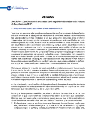 164


                                          ANEXOS
      ANEXO N° 1: Comunicaciones enviadas a Dann Regional relacionadas con la función
      de Conciliación del DCF.

      1.- Texto de nuestra carta enviada en el mes de enero de 2011

      “Aunque los asuntos relacionados con la conciliación fueron objeto de las reflexio-
      nes que hicimos en el desayuno de trabajo que el 9 del mes pasado sostuvimos con
      los Coordinadores de las entidades a las que prestamos servicios, creo prudente
      volver sobre varios aspectos de ese asunto porque hemos visto que (i) algunas enti-
      dades vigiladas por la SFC formalizaron acuerdos con Marco, otras entidades hicie-
      ron acuerdos con otros Centros de Conciliación y aunque a esos acuerdos debemos
      atenernos, es necesario que nos lo comuniquen para saber cuál es el alcance de lo
      que se convino y actuar en consecuencia; (ii) otras entidades incluyeron los servicios
      de conciliación dentro del SAC y organizaron las apropiaciones presupuestales que
      consideraron razonables para asumir todos los costos relacionados con esa activi-
      dad, asunto que también quisiéramos conocer; (iii) entendemos que algunas institu-
      ciones no han definido cosa alguna sobre estos asuntos en particular ni han incluido
      la conciliación dentro del SAC pero también sabemos que otras entidades ya definie-
      ron lo que les corresponde pero no nos han comunicado lo que han resuelto.

      Como para acoger lo resuelto por cada entidad necesitamos conocer lo que cada
      institución ha decidido, queremos reseñar de nuevo lo que tratamos en esa reunión
      porque al entender cabalmente lo que cada entidad decidió podremos actuar con
      mayor certeza, lo que favorece la agilidad y la calidad de los servicios a nuestro car-
      go. En la reunión que acabo de mencionar les sugerimos a los Coordinadores que en
      cada entidad promovieran la definición sobre los siguientes asuntos:

      a.- Lo relacionado con el archivo de los originales de las actas de conciliación junto
      con las copias de los antecedentes del trámite conciliatorio y las copias de las cons-
      tancias de que trata el artículo 2º de la Ley 640 de 2001.

      b.- Lo que tiene que ver con el libro anualizado y foliado de control de actas de con-
      ciliación en el que se anotarán las conciliaciones totales o parciales que se realicen.
      Dijimos que con base en la experiencia se puede pensar que el libro radicador de
      actas de conciliación debe tener seis secciones o columnas que se utilizarían así:
      1.	 En la primera columna se deberá numerar las actas de conciliación, total o par-
           cial, en estricto orden cronológico. La numeración se hará en cinco (5) dígitos
           empezando por el 00001 y consecutivamente sin iniciar nuevamente cada año,
 