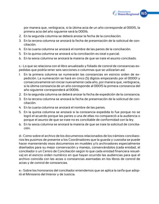 165


      por manera que, verbigracia, si la última acta de un año corresponde al 00015, la
      primera acta del año siguiente será la 00016.
2.	   En la segunda columna se deberá anotar la fecha de la conciliación.
3.	   En la tercera columna se anotará la fecha de presentación de la solicitud de con-
      ciliación.
4.	   En la cuarta columna se anotará el nombre de las partes de la conciliación.
5.	   En la quinta columna se anotará si la conciliación es total o parcial.
6.	   En la sexta columna se anotará la materia de que se trate el asunto conciliado.

c.- Lo que se relaciona con el libro anualizado y foliado de control de constancias ex-
pedidas que podría tener seis secciones o columnas que se utilizarían así:
1.	 En la primera columna se numerarán las constancias en estricto orden de ex-
    pedición. La numeración se hará en cinco (5) dígitos empezando por el 00001 y
    consecutivamente sin iniciar nuevamente cada año, por manera que, verbigracia,
    si la última constancia de un año corresponde al 00015 la primera constancia del
    año siguiente corresponderá al 00016.
2.	 En la segunda columna se deberá anotar la fecha de expedición de la constancia.
3.	 En la tercera columna se anotará la fecha de presentación de la solicitud de con-
    ciliación.
4.	 En la cuarta columna se anotará el nombre de las partes.
5.	 En la quinta columna se anotará si la constancia expedida lo fue porque no se
    logró el acuerdo porque las partes o una de ellas no compareció a la audiencia o
    porque el asunto de que se trate no es conciliable de conformidad con la ley.
6.	 En la sexta columna se anotará la materia de que se trate la solicitud de concilia-
    ción.

d.- Como sobre el archivo de los documentos relacionados de los trámites conciliato-
rios les pusimos de presente a los Coordinadores que la guarda y custodia se puede
hacer manteniendo esos documentos en muebles y/o archivadores especialmente
diseñados para su mejor conservación y manejo, conservándolos (cada entidad, el
conciliador o un Centro de Conciliación según lo que cada entidad financiera resuel-
va) en el estricto orden numérico en que hayan ocurrido las audiencias para que el
archivo coincida con las actas o constancias asentadas en los libros de control de
actas y de control de constancias.

e.- Sobre los honorarios del conciliador entendemos que se aplica la tarifa que adop-
tó el Ministerio del Interior y de Justicia.
 