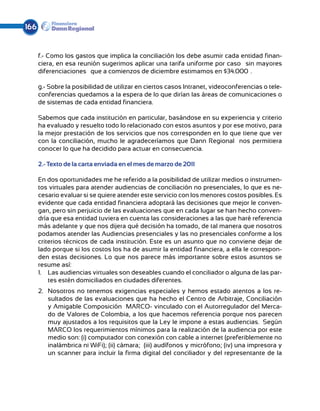 166


      f.- Como los gastos que implica la conciliación los debe asumir cada entidad finan-
      ciera, en esa reunión sugerimos aplicar una tarifa uniforme por caso —sin mayores
      diferenciaciones— que a comienzos de diciembre estimamos en $34.000ºº.

      g.- Sobre la posibilidad de utilizar en ciertos casos Intranet, videoconferencias o tele-
      conferencias quedamos a la espera de lo que dirían las áreas de comunicaciones o
      de sistemas de cada entidad financiera.

      Sabemos que cada institución en particular, basándose en su experiencia y criterio
      ha evaluado y resuelto todo lo relacionado con estos asuntos y por ese motivo, para
      la mejor prestación de los servicios que nos corresponden en lo que tiene que ver
      con la conciliación, mucho le agradeceríamos que Dann Regional nos permitiera
      conocer lo que ha decidido para actuar en consecuencia.

      2.- Texto de la carta enviada en el mes de marzo de 2011

      En dos oportunidades me he referido a la posibilidad de utilizar medios o instrumen-
      tos virtuales para atender audiencias de conciliación no presenciales, lo que es ne-
      cesario evaluar si se quiere atender este servicio con los menores costos posibles. Es
      evidente que cada entidad financiera adoptará las decisiones que mejor le conven-
      gan, pero sin perjuicio de las evaluaciones que en cada lugar se han hecho conven-
      dría que esa entidad tuviera en cuenta las consideraciones a las que haré referencia
      más adelante y que nos dijera qué decisión ha tomado, de tal manera que nosotros
      podamos atender las Audiencias presenciales y las no presenciales conforme a los
      criterios técnicos de cada institución. Este es un asunto que no conviene dejar de
      lado porque si los costos los ha de asumir la entidad financiera, a ella le correspon-
      den estas decisiones. Lo que nos parece más importante sobre estos asuntos se
      resume así:
      1.	 Las audiencias virtuales son deseables cuando el conciliador o alguna de las par-
          tes estén domiciliados en ciudades diferentes.
      2.	 Nosotros no tenemos exigencias especiales y hemos estado atentos a los re-
          sultados de las evaluaciones que ha hecho el Centro de Arbitraje, Conciliación
          y Amigable Composición –MARCO- vinculado con el Autorregulador del Merca-
          do de Valores de Colombia, a los que hacemos referencia porque nos parecen
          muy ajustados a los requisitos que la Ley le impone a estas audiencias. Según
          MARCO los requerimientos mínimos para la realización de la audiencia por este
          medio son: (i) computador con conexión con cable a internet (preferiblemente no
          inalámbrica ni WiFi); (ii) cámara; (iii) audífonos y micrófono; (iv) una impresora y
          un scanner para incluir la firma digital del conciliador y del representante de la
 