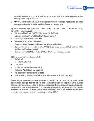 167


   entidad financiera, en el acta que surja de la audiencia o en la constancia que
   corresponda, según el caso.
3.	 MARCO también ha analizado los requerimientos técnicos necesarios para las
    salas de audiencia virtual y ha identificado los siguientes:

a) Para usuarios con windows 2000, 32-bit XP, 2003 and 32-bit/64-bit vista,
32-bit/64¬bit windows 7
•	 Windows 2000, XP, 2003 32 bit Vista, 64 Bit Vista.
•	 Internet explorer® 6/7/8, firefox® 3.x o chrome 5
•	 Javascript y cookies habilitados
•	 Requiere Sun Java 5 o superior
•	 Recomendado ActiveX habilitado para Internet Explorer
•	 Como mínimo, procesador intel o AMD (1Ghz o superior con 512Mb de Ram (2Gb
    de Ram en Windows Vista)
•	 Como mínimo 512MB de RAM (2GB de RAM para windows vista)

b) Para usuarios basados en MAC.
•	 Safari 4/5
•	 Mozilla® firefox® 3.X
•	 Chrome 5
•	 Javascript y cookies habilitados
•	 Requiere Apple Java 5 o superior
•	 No soportado para acceso remoto
•	 Procesador powerPC G4/G5 o procesador intel con 512MB de RAM.

Como lo que se resuelva puede influir en la calidad y en el costo de los servicios de
conciliación a cargo de esta Defensoría y también nos puede imponer tanto ajustes
técnicos como acuerdos con el área se sistemas de esa entidad, mucho les agra-
deceríamos que nos permitieran conocer las decisiones y sugerencias que tengan
sobre estos asuntos para atenderlas de inmediato y facilitar por ese camino el desa-
rrollo de este nuevo servicio impuesto por la ley 1328.”
 