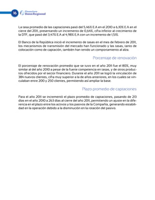 16


     La tasa promedio de las captaciones pasó del 5,46% E.A en el 2010 a 6,10% E.A en el
     cierre del 2011, presentando un incremento de 0,64%, cifra inferior al crecimiento de
     la DTF, que pasó del 3,47% E.A al 4,98% E.A con un incremento de 1,51%.

     El Banco de la República inició el incremento de tasas en el mes de febrero de 2011,
     los mecanismos de transmisión del mercado han funcionado y las tasas, tanto de
     colocación como de captación, también han tenido un comportamiento al alza.

                                                            Porcentaje de renovación
     El porcentaje de renovación promedio que se tuvo en el año 2011 fue el 80%, muy
     similar al del año 2010 a pesar de la fuerte competencia en tasas, y de otros produc-
     tos ofrecidos por el sector financiero. Durante el año 2011 se logró la vinculación de
     384 nuevos clientes, cifra muy superior a la de años anteriores, en los cuales se vin-
     culaban entre 200 y 250 clientes, permitiendo así ampliar la base.

                                                    Plazo promedio de captaciones
     Para el año 2011 se incrementó el plazo promedio de captaciones, pasando de 213
     días en el año 2010 a 263 días al cierre del año 2011, permitiendo un ajuste en la dife-
     rencia en el plazo entre los activos y los pasivos de la Compañía, generando estabili-
     dad en la operación debido a la disminución en la rotación del pasivo.
 