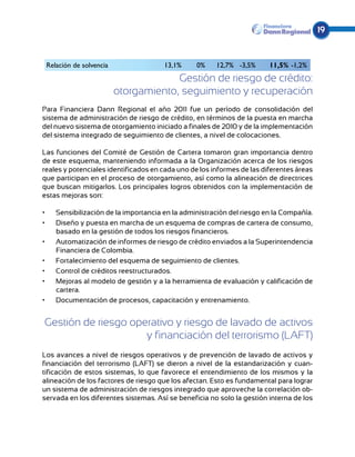 19


 Relación de solvencia                 13,1%     0%    12,7% -3,5%      11,5% -1,2%
                                      Gestión de riesgo de crédito:
                         otorgamiento, seguimiento y recuperación
Para Financiera Dann Regional el año 2011 fue un período de consolidación del
sistema de administración de riesgo de crédito, en términos de la puesta en marcha
del nuevo sistema de otorgamiento iniciado a finales de 2010 y de la implementación
del sistema integrado de seguimiento de clientes, a nivel de colocaciones.

Las funciones del Comité de Gestión de Cartera tomaron gran importancia dentro
de este esquema, manteniendo informada a la Organización acerca de los riesgos
reales y potenciales identificados en cada uno de los informes de las diferentes áreas
que participan en el proceso de otorgamiento, así como la alineación de directrices
que buscan mitigarlos. Los principales logros obtenidos con la implementación de
estas mejoras son:

•	   Sensibilización de la importancia en la administración del riesgo en la Compañía.
•	   Diseño y puesta en marcha de un esquema de compras de cartera de consumo,
     basado en la gestión de todos los riesgos financieros.
•	   Automatización de informes de riesgo de crédito enviados a la Superintendencia
     Financiera de Colombia.
•	   Fortalecimiento del esquema de seguimiento de clientes.
•	   Control de créditos reestructurados.
•	   Mejoras al modelo de gestión y a la herramienta de evaluación y calificación de
     cartera.
•	   Documentación de procesos, capacitación y entrenamiento.


 Gestión de riesgo operativo y riesgo de lavado de activos
                      y financiación del terrorismo (LAFT)
Los avances a nivel de riesgos operativos y de prevención de lavado de activos y
financiación del terrorismo (LAFT) se dieron a nivel de la estandarización y cuan-
tificación de estos sistemas, lo que favorece el entendimiento de los mismos y la
alineación de los factores de riesgo que los afectan. Esto es fundamental para lograr
un sistema de administración de riesgos integrado que aproveche la correlación ob-
servada en los diferentes sistemas. Así se beneficia no solo la gestión interna de los
 