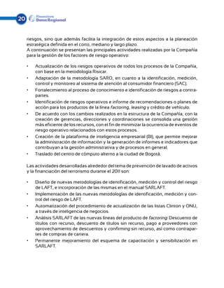 20


     riesgos, sino que además facilita la integración de estos aspectos a la planeación
     estratégica definida en el corto, mediano y largo plazo.
     A continuación se presentan las principales actividades realizadas por la Compañía
     para la gestión de los factores de riesgo operativo:

     •	   Actualización de los riesgos operativos de todos los procesos de la Compañía,
          con base en la metodología Risicar.
     •	   Adaptación de la metodología SARO, en cuanto a la identificación, medición,
          control y monitoreo al sistema de atención al consumidor financiero (SAC).
     •	   Fortalecimiento al proceso de conocimiento e identificación de riesgos a contra-
          partes.
     •	   Identificación de riesgos operativos e informe de recomendaciones o planes de
          acción para los productos de la línea factoring, leasing y crédito de vehículo.
     •	   De acuerdo con los cambios realizados en la estructura de la Compañía, con la
          creación de gerencias, direcciones y coordinaciones se consolida una gestión
          más eficiente de los recursos, con el fin de minimizar la ocurrencia de eventos de
          riesgo operativo relacionados con estos procesos.
     •	   Creación de la plataforma de inteligencia empresarial (BI), que permite mejorar
          la administración de información y la generación de informes e indicadores que
          contribuyan a la gestión administrativa y de procesos en general.
     •	   Traslado del centro de cómputo alterno a la ciudad de Bogotá.

     Las actividades desarrolladas alrededor del tema de prevención de lavado de activos
     y la financiación del terrorismo durante el 2011 son:

     •	   Diseño de nuevas metodologías de identificación, medición y control del riesgo
          de LAFT, e incorporación de las mismas en el manual SARLAFT.
     •	   Implementación de las nuevas metodologías de identificación, medición y con-
          trol del riesgo de LAFT.
     •	   Automatización del procedimiento de actualización de las listas Clinton y ONU,
          a través de inteligencia de negocios.
     •	   Análisis SARLAFT de las nuevas líneas del producto de factoring: Descuento de
          títulos con recurso, descuento de títulos sin recurso, pago a proveedores con
          aprovechamiento de descuentos y confirming sin recurso, así como contrapar-
          tes de compras de cartera.
     •	   Permanente mejoramiento del esquema de capacitación y sensibilización en
          SARLAFT.
 