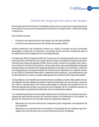 21




                     Gestión de riesgo de mercado y de liquidez
Para la gestión de Tesorería la Compañía cuenta con una estructura organizacional y
funcio­ al en la cual se han separado las funciones de negociación, control de riesgo
       n
y operativos.

Este sistema incluye:

•	   El sistema de administración de riesgos de mercado (SARM)
•	   El sistema de administración de riesgos de liquidez (SARL)

Ambos presentan una correlación directa en cuanto al manejo de las inversiones
generadas a través de la Tesorería y al manejo de los recursos necesarios para el
cumplimiento de las obligaciones en la Organización.

A finales del 2011 la Superintendencia Financiera de Colombia expidió las circulares
externas 044 y 045 de 2011, por medio de las cuales se modificó el sistema de admi-
nistración de riesgo de liquidez (SARL). Esta circular conlleva un modelo más restric-
tivo y ácido en términos financieros, ya que bajo esta nueva metodología se plantea
el seguimiento al indicador de riesgo de liquidez de 30 días. Por lo anterior, conforme
a lo estipulado por la Superintendencia Financiera de Colombia, en el último trimes-
tre de 2011 la Compañía desarrolló e implementó las políticas y procedimientos que
le permitan llevar a cabo una adecuada gestión de medición del riesgo de liquidez.

Como política, la Compañía permanentemente establece niveles adecuados de acti-
vos líquidos de alta calidad y propicia la desconcentración de sus activos y pasivos.
Así mismo, maneja dentro de niveles adecuados el indicador de liquidez en las di-
ferentes bandas de tiempo, procurando que la liquidez de la Compañía siempre se
conserve bajo los parámetros definidos en la normatividad vigente.

La Compañía participa en el mercado mediante la inversión de sus propios recursos,
realizando operaciones activas de Tesorería (repos y simultáneas) a corto plazo. La
gestión de Tesorería en el mercado tiene los siguientes objetivos:

•	   Mantener los recursos financieros necesarios para responder a la operación de
     la Compañía.
•	   Monitorear constantemente el mercado en búsqueda de las mejores oportuni-
     dades de inversión para los recursos financieros de la Compañía.
 